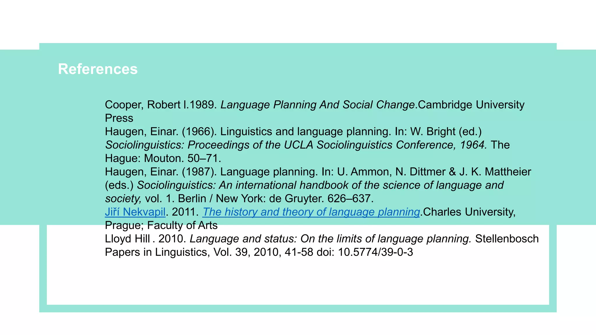 ReferencesPresentat
ion
Cooper, Robert l.1989. Language Planning And Social Change.Cambridge University
Press
Haugen, Einar. (1966). Linguistics and language planning. In: W. Bright (ed.)
Sociolinguistics: Proceedings of the UCLA Sociolinguistics Conference, 1964. The
Hague: Mouton. 50–71.
Haugen, Einar. (1987). Language planning. In: U. Ammon, N. Dittmer & J. K. Mattheier
(eds.) Sociolinguistics: An international handbook of the science of language and
society, vol. 1. Berlin / New York: de Gruyter. 626–637.
Jiří Nekvapil. 2011. The history and theory of language planning.Charles University,
Prague; Faculty of Arts
Lloyd Hill . 2010. Language and status: On the limits of language planning. Stellenbosch
Papers in Linguistics, Vol. 39, 2010, 41-58 doi: 10.5774/39-0-3
 