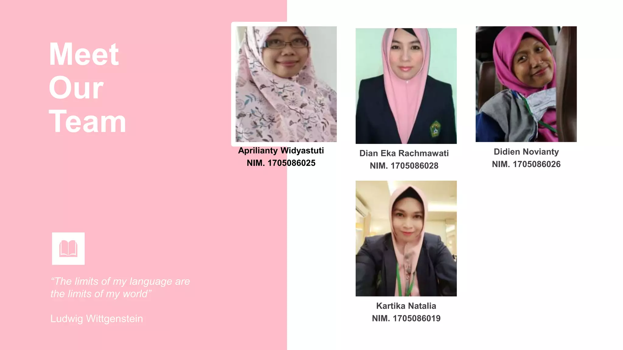 Meet
Our
Team
“The limits of my language are
the limits of my world”
Ludwig Wittgenstein
Aprilianty Widyastuti
NIM. 1705086025
Didien Novianty
NIM. 1705086026
Dian Eka Rachmawati
NIM. 1705086028
Kartika Natalia
NIM. 1705086019
 