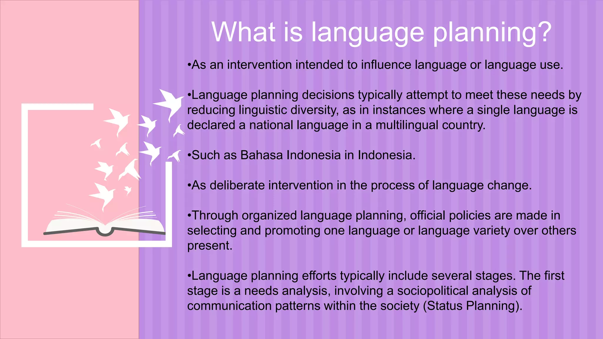 What is language planning?
•As an intervention intended to influence language or language use.
•Language planning decisions typically attempt to meet these needs by
reducing linguistic diversity, as in instances where a single language is
declared a national language in a multilingual country.
•Such as Bahasa Indonesia in Indonesia.
•As deliberate intervention in the process of language change.
•Through organized language planning, official policies are made in
selecting and promoting one language or language variety over others
present.
•Language planning efforts typically include several stages. The first
stage is a needs analysis, involving a sociopolitical analysis of
communication patterns within the society (Status Planning).
 