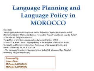 Presented by:
Younes TAIA
Mohamed AKKLOUCH
Mohamed AKHARRAZ
Based on:
"Développement du plurilinguisme: Le cas de la ville d'Agadir (Espaces discursifs)
(French Edition) by Montserrat Benitez Fernandez, Youssef TAMER, Jan Jaap De Ruiter".
-- The Mother Tongue in Morocco:
The politics of an indigenous education by Samantha Ross (2004)
-- TOMAŠTÍK, Karel. 2010. Language Policy in the Kingdom of Morocco: Arabic,
Tamazight and French in Interaction. The Annual of Language & Politics and
Politics of Identity, Vol. IV. p. 101-116.
-- The Language Situation in Morocco Fatima Sadiqi Sidi Mohamed Ben Abdellah
University, Fes (Second Edition)
 