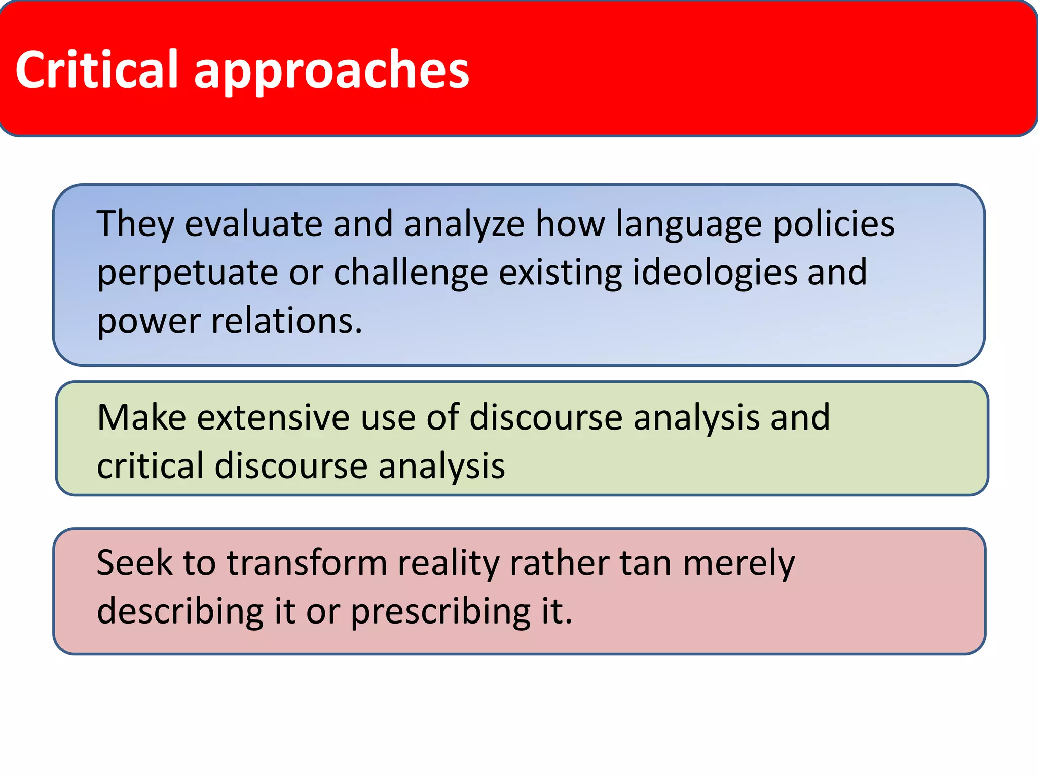 Critical approaches 
They evaluate and analyze how language policies perpetuate or challenge existing ideologies and power relations. 
Make extensive use of discourse analysis and critical discourse analysis 
Seek to transform reality rather tan merely describing it or prescribing it.  