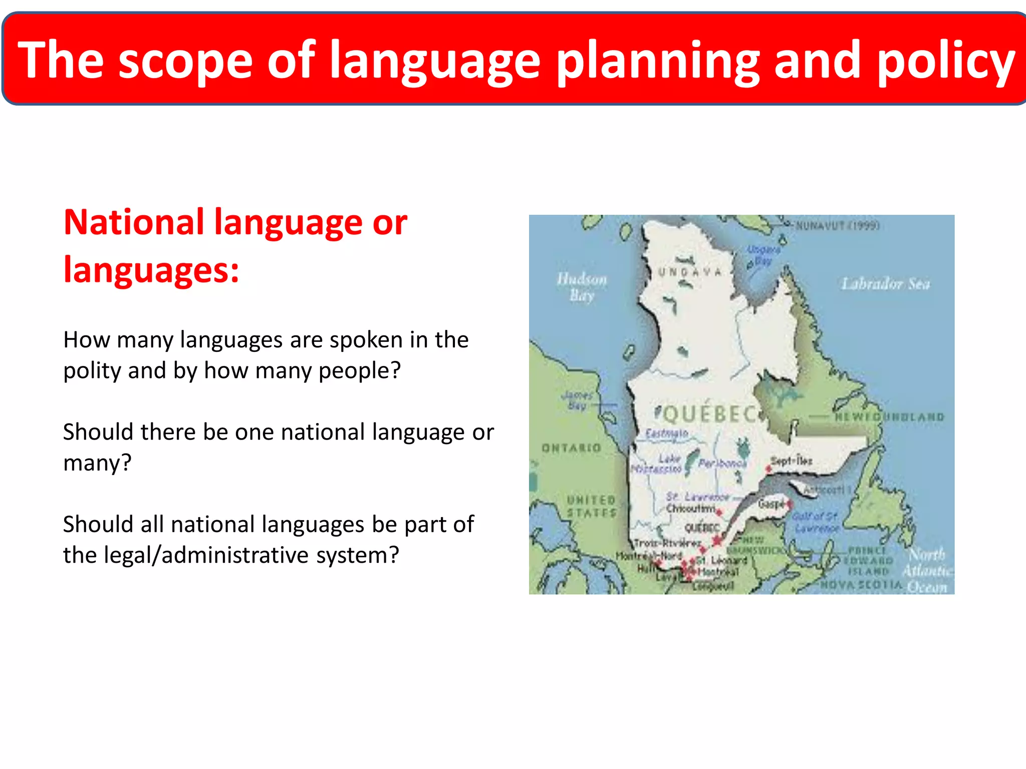 The scope of language planning and policy 
National language or languages: 
How many languages are spoken in the polity and by how many people? 
Should there be one national language or many? 
Should all national languages be part of the legal/administrative system?  