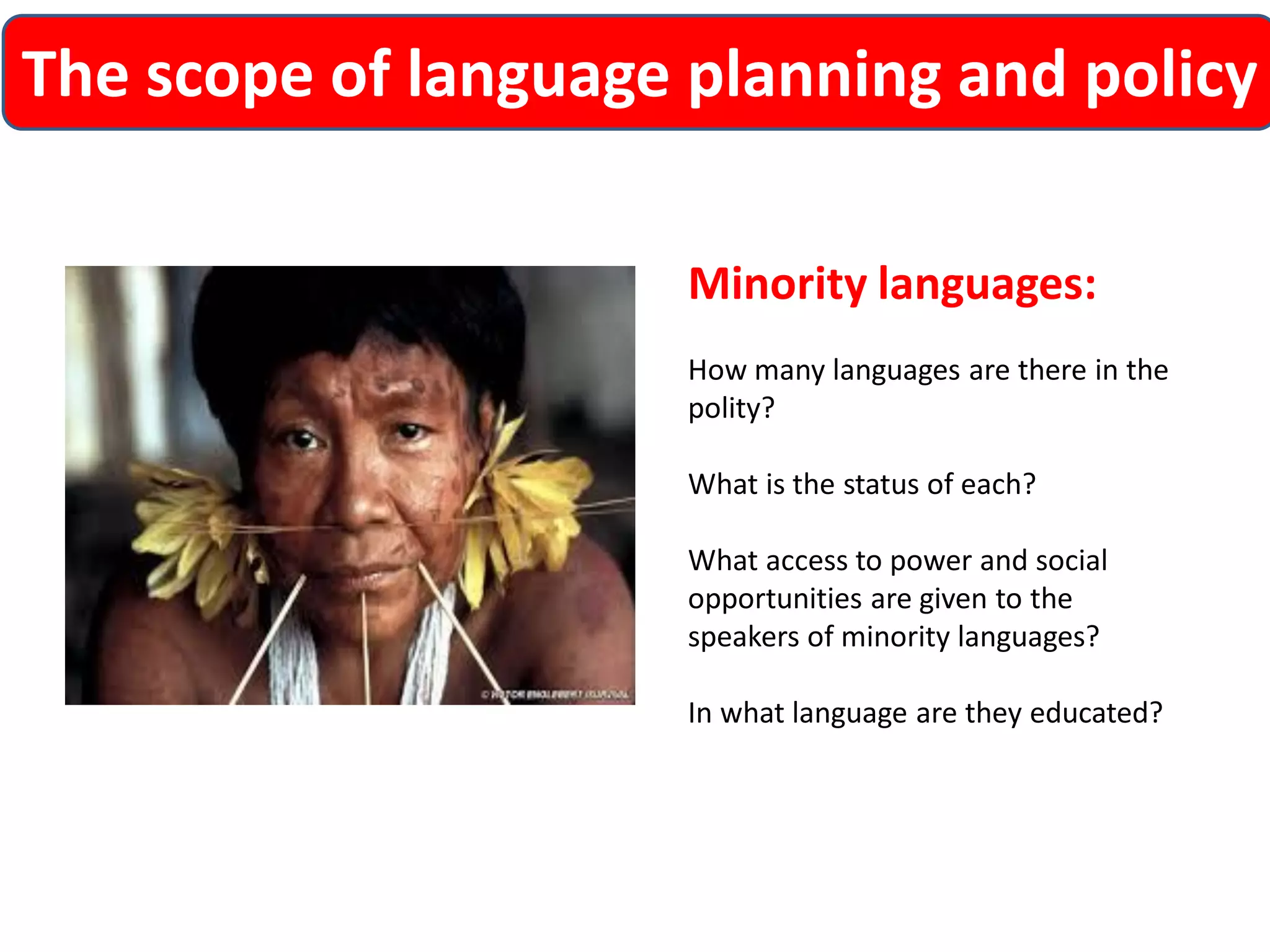 The scope of language planning and policy 
Minority languages: 
How many languages are there in the polity? 
What is the status of each? 
What access to power and social opportunities are given to the speakers of minority languages? 
In what language are they educated?  