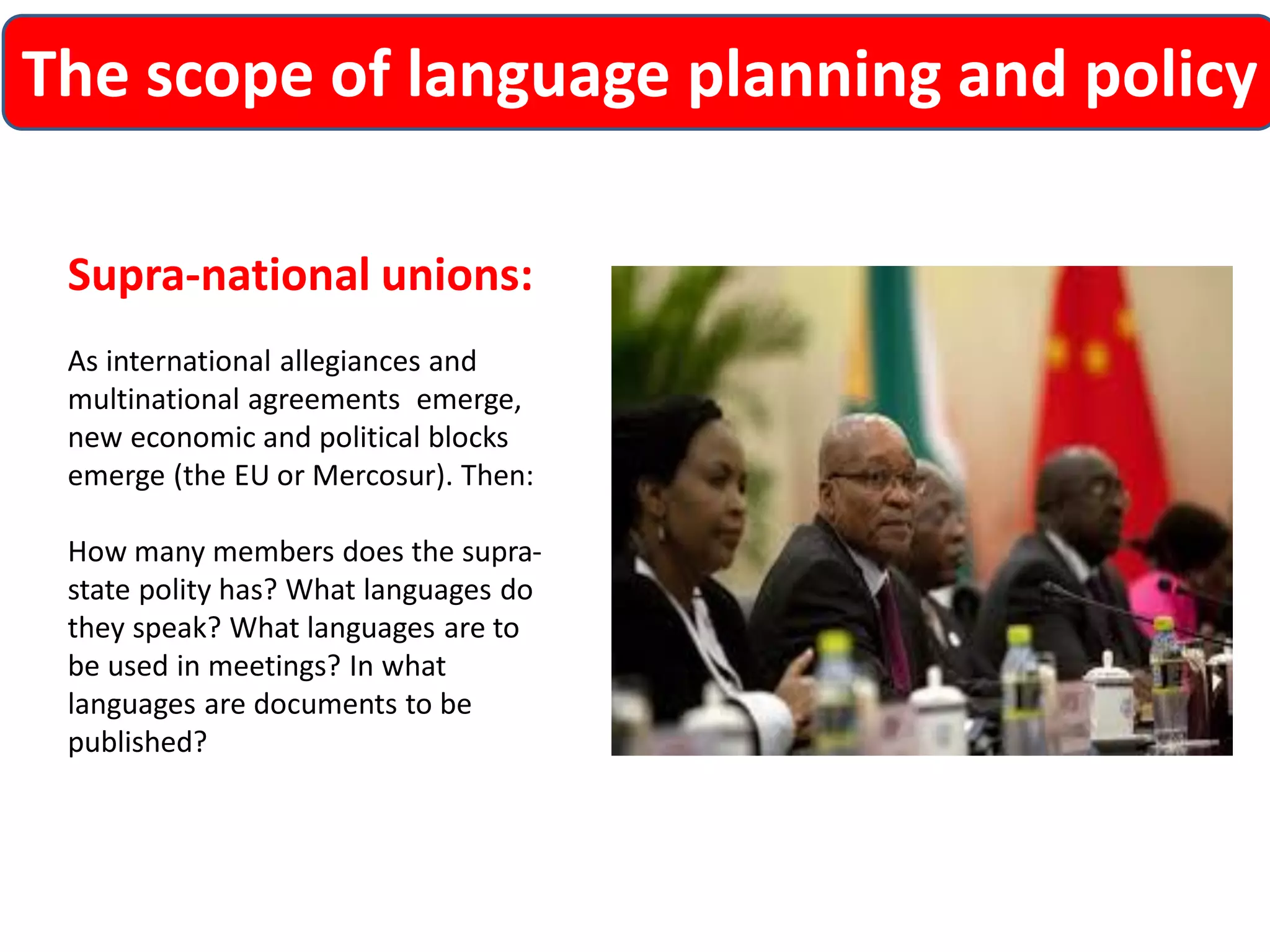 The scope of language planning and policy 
Supra-national unions: 
As international allegiances and multinational agreements emerge, new economic and political blocks emerge (the EU or Mercosur). Then: 
How many members does the supra- state polity has? What languages do they speak? What languages are to be used in meetings? In what languages are documents to be published?  