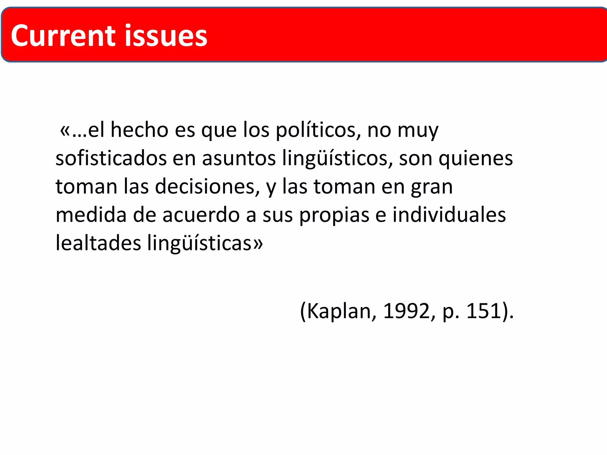 «…el hecho es que los políticos, no muy sofisticados en asuntos lingüísticos, son quienes toman las decisiones, y las toman en gran medida de acuerdo a sus propias e individuales lealtades lingüísticas» 
(Kaplan, 1992, p. 151). 
Current issues  
