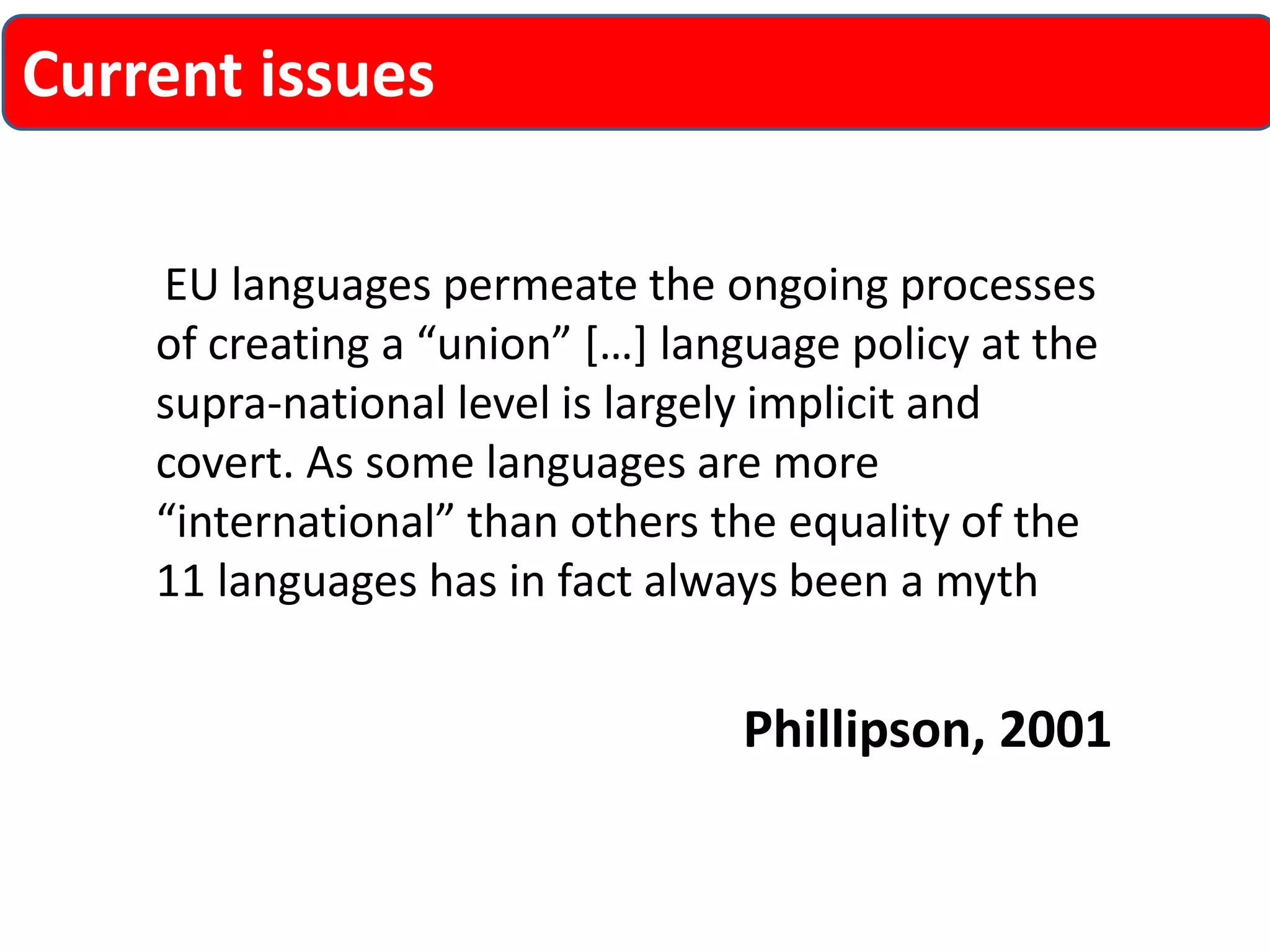 EU languages permeate the ongoing processes of creating a “union” […] language policy at the supra-national level is largely implicit and covert. As some languages are more “international” than others the equality of the 11 languages has in fact always been a myth 
Phillipson, 2001 
Current issues  
