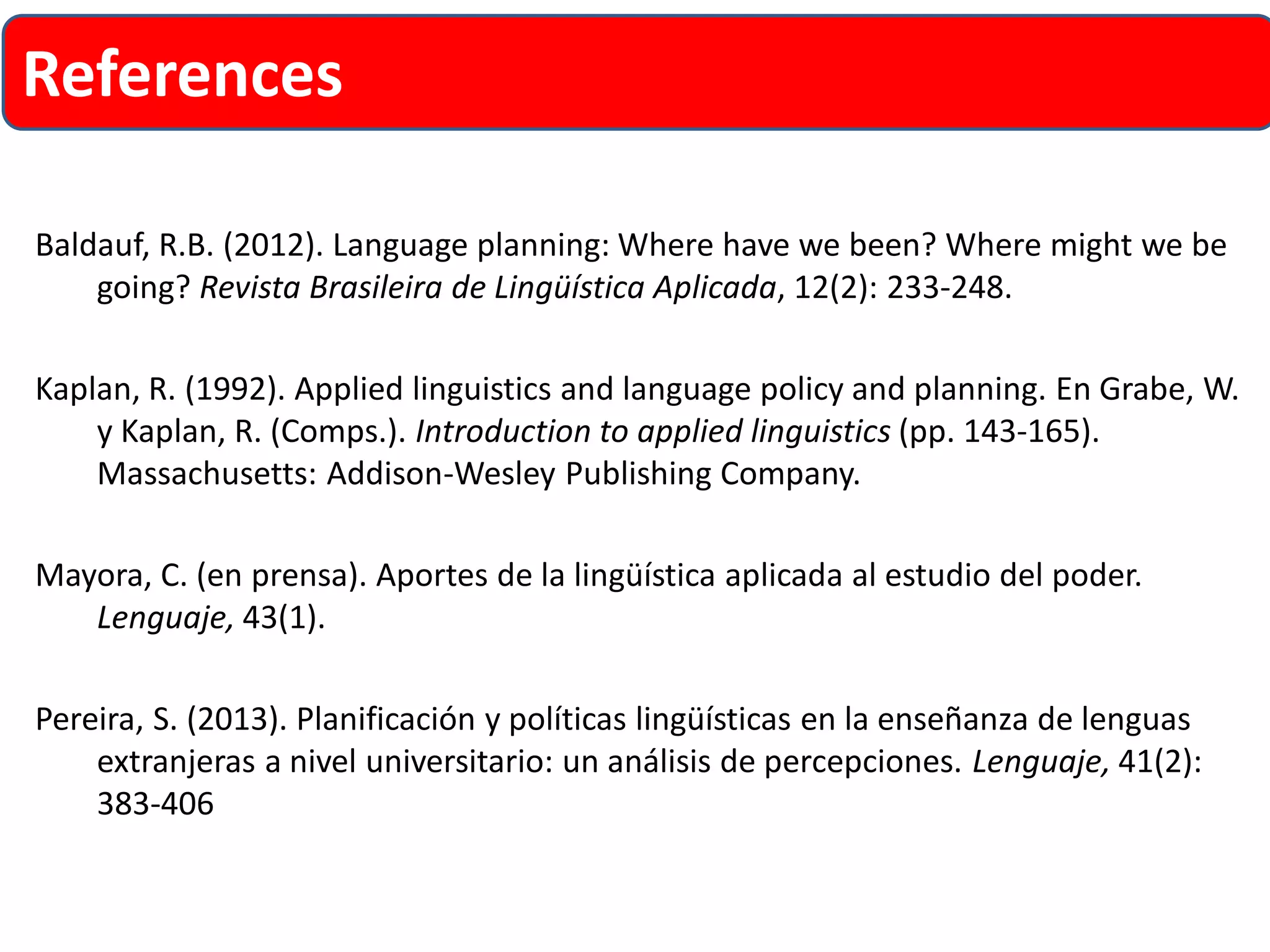 Baldauf, R.B. (2012). Language planning: Where have we been? Where might we be going? RevistaBrasileirade LingüísticaAplicada, 12(2): 233-248. 
Kaplan, R. (1992). Applied linguistics and language policy and planning. EnGrabe, W. y Kaplan, R. (Comps.). Introduction to applied linguistics(pp. 143-165). Massachusetts: Addison-Wesley Publishing Company. 
Mayora, C. (en prensa). Aportes de la lingüística aplicada al estudio del poder. Lenguaje, 43(1). 
Pereira, S. (2013). Planificación y políticas lingüísticas en la enseñanza de lenguas extranjeras a nivel universitario: un análisis de percepciones. Lenguaje, 41(2): 383-406 
References  
