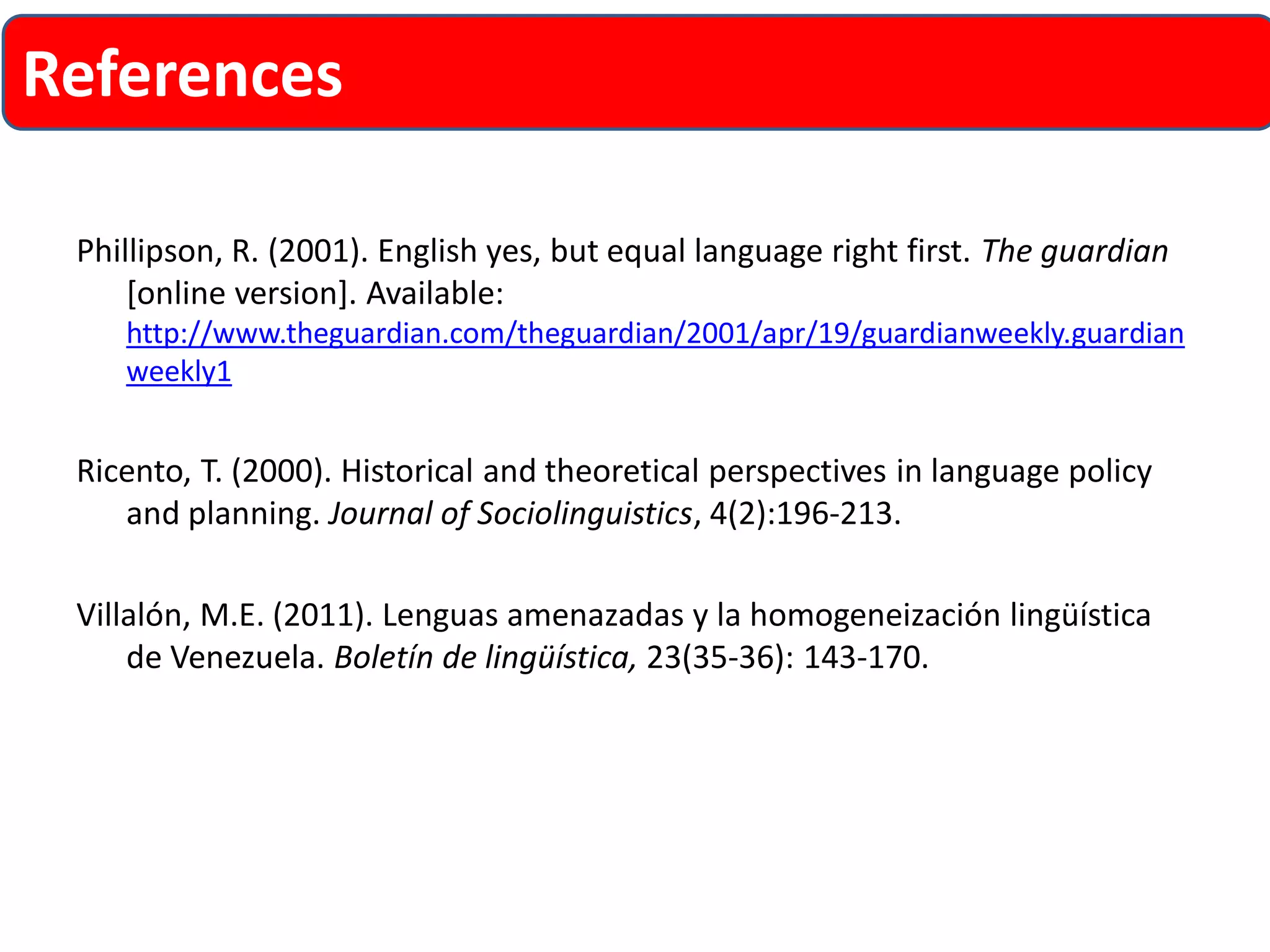 Phillipson, R. (2001). English yes, but equal language right first. The guardian [online version]. Available: http://www.theguardian.com/theguardian/2001/apr/19/guardianweekly.guardianweekly1 
Ricento, T. (2000). Historical and theoretical perspectives in language policy and planning. Journal of Sociolinguistics, 4(2):196-213. 
Villalón, M.E. (2011). Lenguas amenazadas y la homogeneización lingüística de Venezuela. Boletínde lingüística,23(35-36): 143-170. 
References 