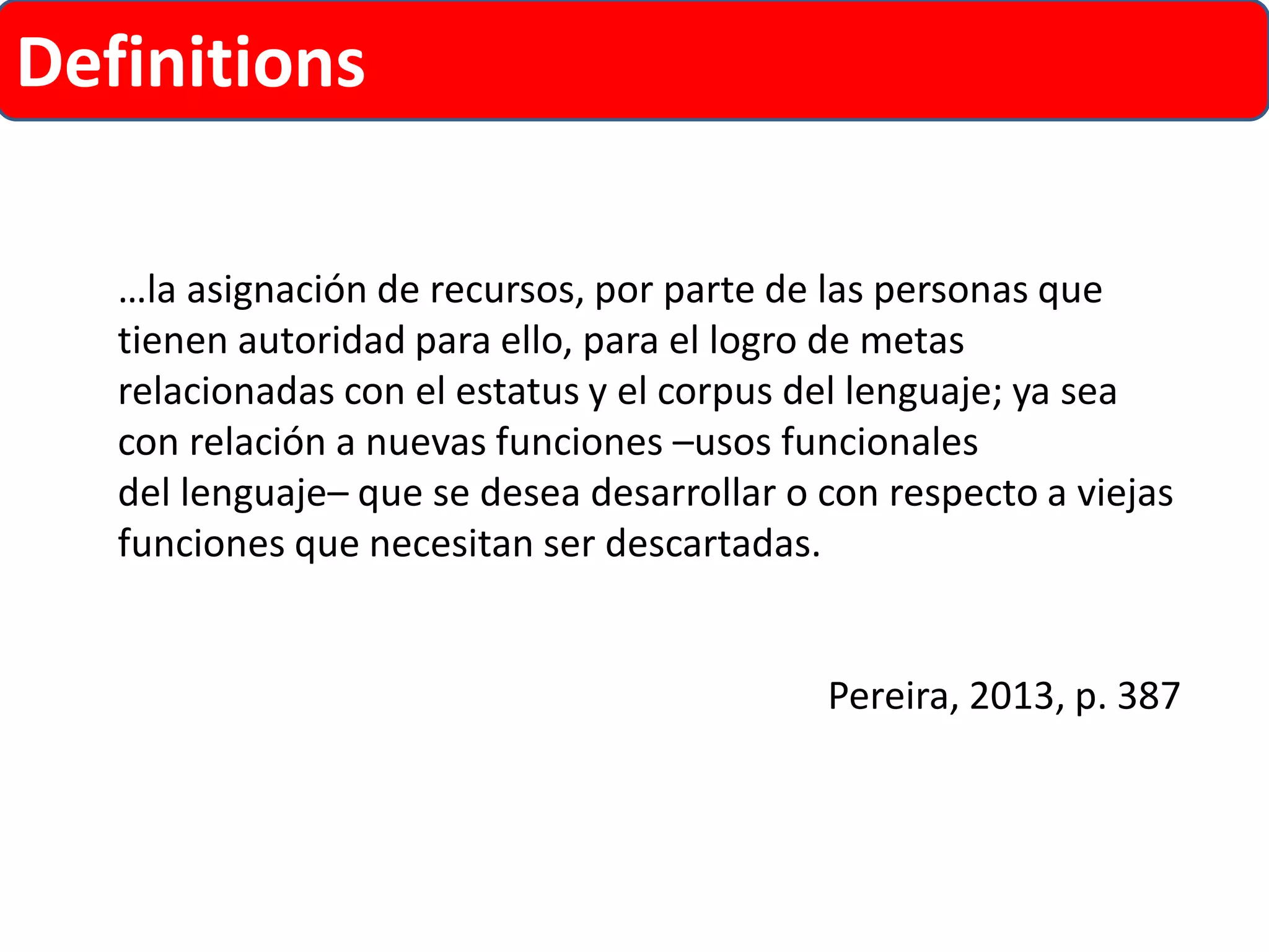 Definitions 
…la asignación de recursos, por parte de las personas que tienen autoridad para ello, para el logro de metas relacionadas con el estatus y el corpus del lenguaje; ya sea con relación a nuevas funciones –usos funcionales 
del lenguaje–que se desea desarrollar o con respecto a viejas funciones que necesitan ser descartadas. 
Pereira, 2013, p. 387  
