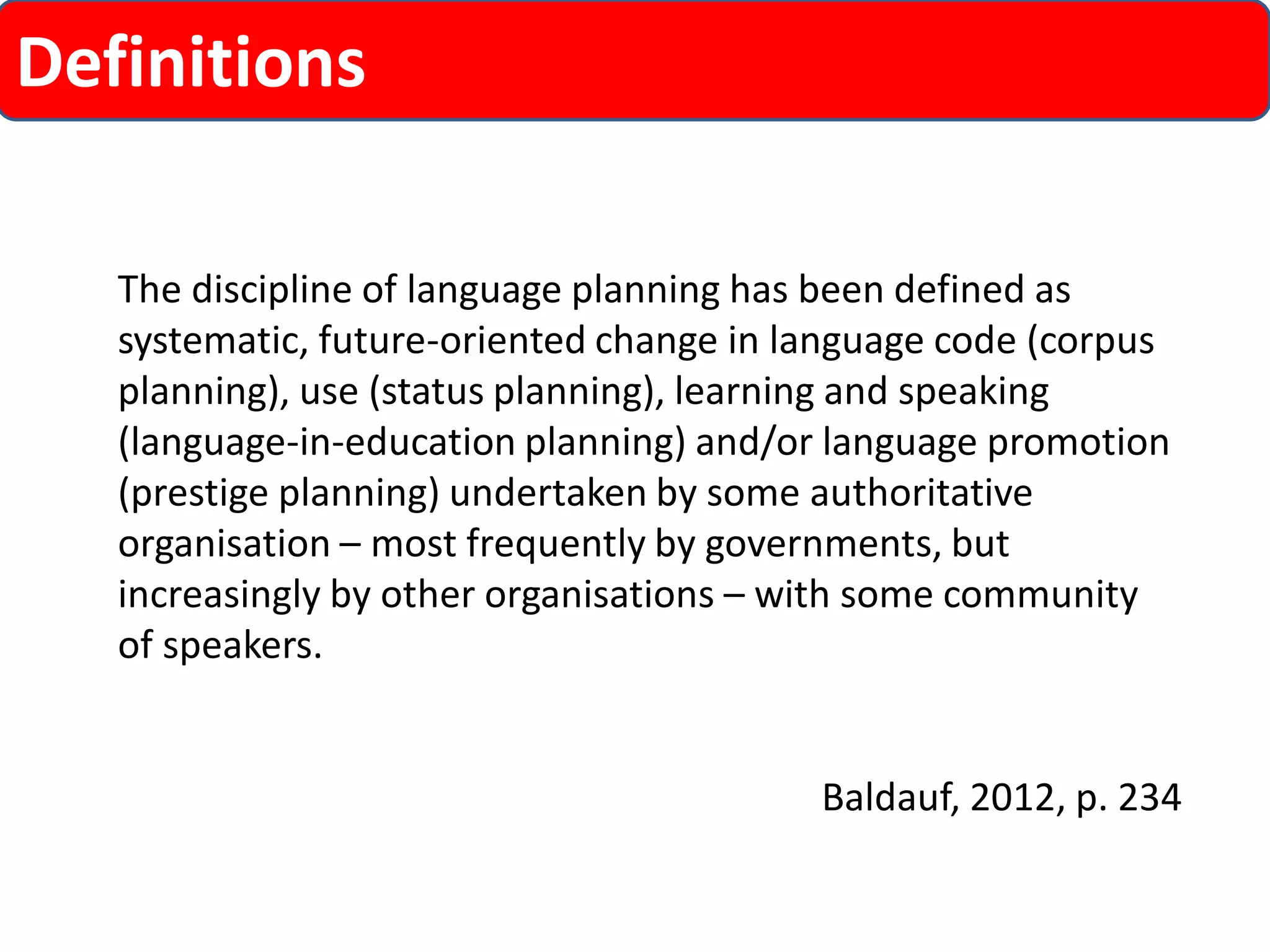 Definitions 
The discipline of language planning has been defined as systematic, future-oriented change in language code (corpus planning), use (status planning), learning and speaking (language-in-education planning) and/or language promotion (prestige planning) undertaken by some authoritative organisation –most frequently by governments, but increasingly by other organisations –with some community of speakers. 
Baldauf, 2012, p. 234  