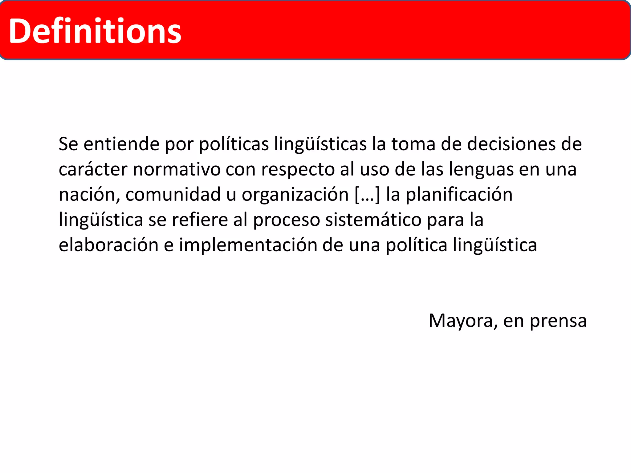 Definitions 
Se entiende por políticas lingüísticas la toma de decisiones de carácter normativo con respecto al uso de las lenguas en una nación, comunidad u organización […] la planificación lingüística se refiere al proceso sistemático para la elaboración e implementación de una política lingüística 
Mayora, en prensa  