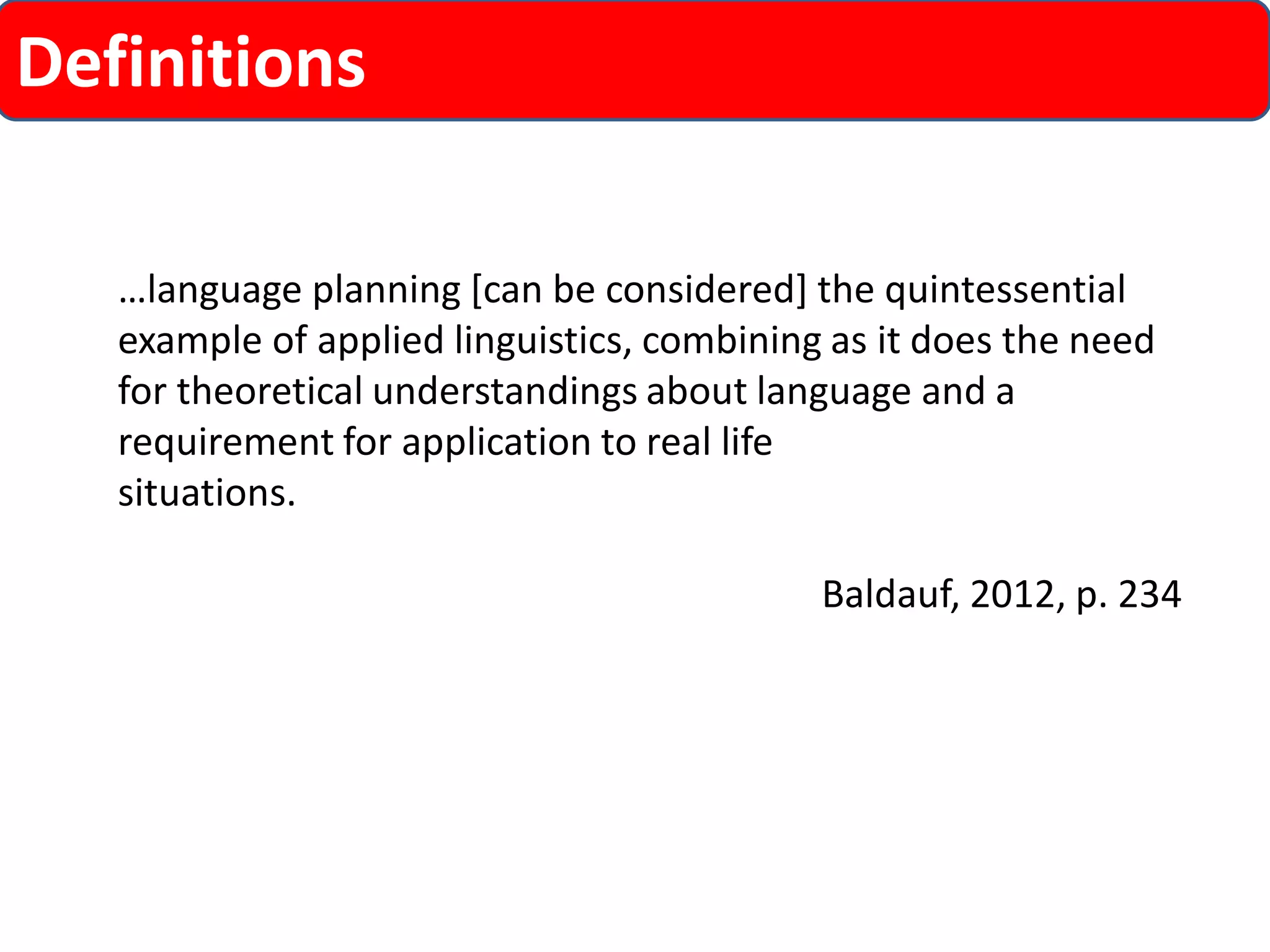 Definitions 
…language planning [can be considered]the quintessential 
example of applied linguistics, combining as it does the need for theoretical understandings about language and a requirement for application to real life 
situations. 
Baldauf, 2012, p. 234  