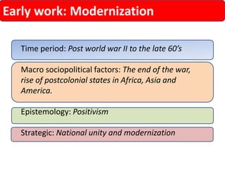 Early work: Modernization 
Time period: Post world war II to the late 60’s 
Macro sociopolitical factors: The end of the war, rise of postcolonial states in Africa, Asia and America. 
Epistemology: Positivism 
Strategic: National unity and modernization  