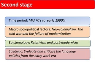 Second stage 
Time period: Mid 70’s to early 1990’s 
Macro sociopolitical factors: Neo-colonialism, The cold war and the failure of modernization 
Epistemology: Relativism and post-modernism 
Strategic: Evaluate and criticize the language policies from the early work era  