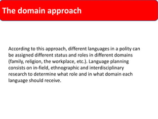 The domain approach 
According to this approach, different languages in a polity can be assigned different status and roles in different domains (family, religion, the workplace, etc.). Language planning consists on in-field, ethnographic and interdisciplinary research to determine what role and in what domain each language should receive.  