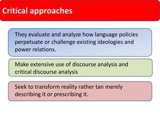 Critical approaches 
They evaluate and analyze how language policies perpetuate or challenge existing ideologies and power relations. 
Make extensive use of discourse analysis and critical discourse analysis 
Seek to transform reality rather tan merely describing it or prescribing it.  