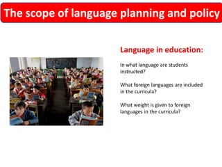 The scope of language planning and policy 
Language in education: 
In what language are students instructed? 
What foreign languages are included in the curricula? 
What weight is given to foreign languages in the curricula?  