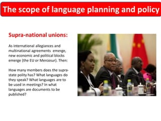 The scope of language planning and policy 
Supra-national unions: 
As international allegiances and multinational agreements emerge, new economic and political blocks emerge (the EU or Mercosur). Then: 
How many members does the supra- state polity has? What languages do they speak? What languages are to be used in meetings? In what languages are documents to be published?  