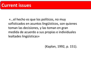 «…el hecho es que los políticos, no muy sofisticados en asuntos lingüísticos, son quienes toman las decisiones, y las toman en gran medida de acuerdo a sus propias e individuales lealtades lingüísticas» 
(Kaplan, 1992, p. 151). 
Current issues  