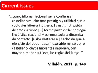 “…como idioma nacional, se le confiere al castellano mucho más prestigio y utilidad que a cualquier idioma indígena. La estigmatización de estos últimos[…] forma parte de la ideología lingüística nacional y permea toda la dinámica de contacto. [Cabe destacar el] hecho de que el ejercicio del poder pasa inexorablemente por el castellano, cuyos hablantes imponen, con mayor o menor sutileza, las reglas del juego. ” 
Villalón, 2011, p. 148 
Current issues  