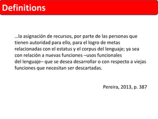 Definitions 
…la asignación de recursos, por parte de las personas que tienen autoridad para ello, para el logro de metas relacionadas con el estatus y el corpus del lenguaje; ya sea con relación a nuevas funciones –usos funcionales 
del lenguaje–que se desea desarrollar o con respecto a viejas funciones que necesitan ser descartadas. 
Pereira, 2013, p. 387  