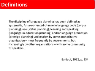 Definitions 
The discipline of language planning has been defined as systematic, future-oriented change in language code (corpus planning), use (status planning), learning and speaking (language-in-education planning) and/or language promotion (prestige planning) undertaken by some authoritative organisation –most frequently by governments, but increasingly by other organisations –with some community of speakers. 
Baldauf, 2012, p. 234  