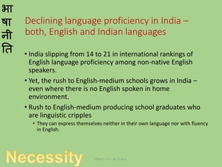 भा
षा
नी
ति
Declining language proficiency in India –
both, English and Indian languages
• India slipping from 14 to 21 in international rankings of
English language proficiency among non-native English
speakers.
• Yet, the rush to English-medium schools grows in India –
even where there is no English spoken in home
environment.
• Rush to English-medium producing school graduates who
are linguistic cripples
• They can express themselves neither in their own language nor with fluency
in English.
DRAFT - V1 - 06.17.2014
 