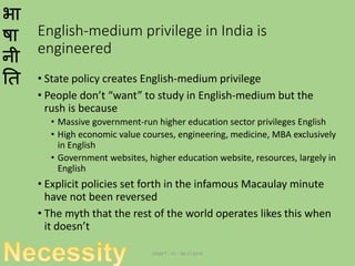 भा
षा
नी
ति
English-medium privilege in India is
engineered
• State policy creates English-medium privilege
• People don’t “want” to study in English-medium but the
rush is because
• Massive government-run higher education sector privileges English
• High economic value courses, engineering, medicine, MBA exclusively
in English
• Government websites, higher education website, resources, largely in
English
• Explicit policies set forth in the infamous Macaulay minute
have not been reversed
• The myth that the rest of the world operates likes this when
it doesn’t
DRAFT - V1 - 06.17.2014
 