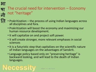 भा
षा
नी
ति
The crucial need for intervention – Economy
not “heritage”
• Prakritization – the process of using Indian languages across
all disciplines and fora.
• Prakritization will boost the economy and maximizing our
human resource development.
• It will capitalize on and project soft power.
• It will create stronger, more relevant emphases in social
sciences
• It is a futuristic step that capitalizes on the scientific nature
of Indian languages on the advantages of Sanskrit.
• Language policy based only on “preserving heritage” is
backward looking, and will lead to the death of Indian
languages.
DRAFT - V1 - 06.17.2014
 