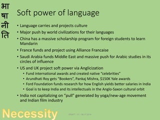 भा
षा
नी
ति
Soft power of language
• Language carries and projects culture
• Major push by world civilizations for their languages
• China has a massive scholarship program for foreign students to learn
Mandarin
• France funds and project using Alliance Francaise
• Saudi Arabia funds Middle East and massive push for Arabic studies in its
circles of influence
• US and UK project soft power via Anglicization
• Fund international awards and created native “celebrities”
• Arundhati Roy gets “Bookers”, Pankaj Mishra, $150K Yale awards
• Ford Foundation funds research for how English yields better salaries in India
• Goal is to keep India and its intellectuals in the Anglo-Saxon cultural orbit
• India not capitalizing on “pull” generated by yoga/new-age movement
and Indian film industry
DRAFT - V1 - 06.17.2014
 