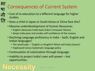 भा
षा
नी
ति
Consequences of Current System
• Cost of re-education to a different language for higher
studies.
• Does a child in Japan or South Korea or China face this?
• Massive underdevelopment of Human Resources.
• English-obsession holds back India’s Computer literacy
• Keeps India poor and erodes self-confidence of the masses
• Declining Language proficiency in India – both, English and
Indian languages!
• The world asks – “English or Hinglish? Which will India choose?
• Haphazard versus Systematic language policy
• Continuation of colonization through language.
• Inability to project India’s own soft power – lost
opportunities.
DRAFT - V1 - 06.17.2014
 