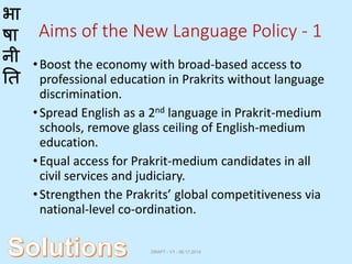 भा
षा
नी
ति
Aims of the New Language Policy - 1
•Boost the economy with broad-based access to
professional education in Prakrits without language
discrimination.
•Spread English as a 2nd language in Prakrit-medium
schools, remove glass ceiling of English-medium
education.
•Equal access for Prakrit-medium candidates in all
civil services and judiciary.
•Strengthen the Prakrits’ global competitiveness via
national-level co-ordination.
DRAFT - V1 - 06.17.2014
 