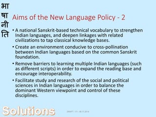 भा
षा
नी
ति
Aims of the New Language Policy - 2
• A national Sanskrit-based technical vocabulary to strengthen
Indian languages, and deepen linkages with related
civilizations to tap classical knowledge bases.
• Create an environment conducive to cross-pollination
between Indian languages based on the common Sanskrit
foundation.
• Remove barriers to learning multiple Indian languages (such
as different scripts) in order to expand the reading base and
encourage interoperability.
• Facilitate study and research of the social and political
sciences in Indian languages in order to balance the
dominant Western viewpoint and control of these
disciplines.
DRAFT - V1 - 06.17.2014
 