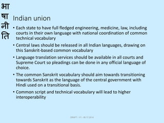भा
षा
नी
ति
Indian union
• Each state to have full fledged engineering, medicine, law, including
courts in their own language with national coordination of common
technical vocabulary
• Central laws should be released in all Indian languages, drawing on
this Sanskrit-based common vocabulary
• Language translation services should be available in all courts and
Supreme Court so pleadings can be done in any official language of
choice.
• The common Sanskrit vocabulary should aim towards transitioning
towards Sanskrit as the language of the central government with
Hindi used on a transitional basis.
• Common script and technical vocabulary will lead to higher
interoperability
DRAFT - V1 - 06.17.2014
 