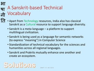 भा
षा
नी
ति
A Sanskrit-based Technical
Vocabulary
• Apart from Technology resources, India also has classical
Sanskrit as a Cultural resource to support language diversity.
• Sanskrit is a meta-language – a platform to support
multilingual civilization.
• Sanskrit is being used as a language for semantic networks
(to express “meaning”) in Computer Science
• Standardization of technical vocabulary for the sciences and
humanities across all regional languages.
• Sanskrit and Prakrits mutually enhance one another and
create an ecosystem.
DRAFT - V1 - 06.17.2014
 