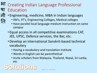 भा
षा
नी
ति
Creating Indian Language Professional
Education
•Engineering, medicine, MBA in Indian languages
• IIM’s, IIT’s, Engineering Colleges, Medical colleges
• Have parallel local language-medium instruction on same
campus
•Equal access in all competitive examinations CAT,
JEE, UPSC, Defence services, the Bar, etc.
•Develop an international Sanskrit-based technical
vocabulary
• Having a vocabulary and translation institute
• Words in English can be parenthetical
• Invite scholars from Malaysia, Thailand, Nepal, Sri Lanka,
etc
DRAFT - V1 - 06.17.2014
 
