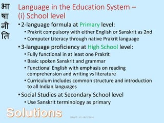 भा
षा
नी
ति
Language in the Education System –
(i) School level
•2-language formula at Primary level:
• Prakrit compulsory with either English or Sanskrit as 2nd
• Computer Literacy through native Prakrit language
•3-language proficiency at High School level:
• Fully functional in at least one Prakrit
• Basic spoken Sanskrit and grammar
• Functional English with emphasis on reading
comprehension and writing vs literature
• Curriculum includes common structure and introduction
to all Indian languages
•Social Studies at Secondary School level
• Use Sanskrit terminology as primary
DRAFT - V1 - 06.17.2014
 