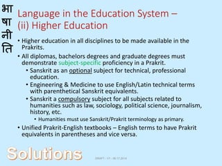 भा
षा
नी
ति
Language in the Education System –
(ii) Higher Education
• Higher education in all disciplines to be made available in the
Prakrits.
• All diplomas, bachelors degrees and graduate degrees must
demonstrate subject-specific proficiency in a Prakrit.
• Sanskrit as an optional subject for technical, professional
education.
• Engineering & Medicine to use English/Latin technical terms
with parenthetical Sanskrit equivalents.
• Sanskrit a compulsory subject for all subjects related to
humanities such as law, sociology, political science, journalism,
history, etc.
• Humanities must use Sanskrit/Prakrit terminology as primary.
• Unified Prakrit-English textbooks – English terms to have Prakrit
equivalents in parentheses and vice versa.
DRAFT - V1 - 06.17.2014
 