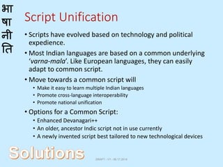 भा
षा
नी
ति
Script Unification
• Scripts have evolved based on technology and political
expedience.
• Most Indian languages are based on a common underlying
‘varna-mala’. Like European languages, they can easily
adapt to common script.
• Move towards a common script will
• Make it easy to learn multiple Indian languages
• Promote cross-language interoperability
• Promote national unification
• Options for a Common Script:
• Enhanced Devanagari++
• An older, ancestor Indic script not in use currently
• A newly invented script best tailored to new technological devices
DRAFT - V1 - 06.17.2014
 