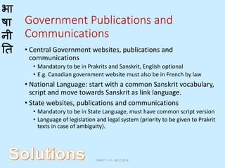 भा
षा
नी
ति
Government Publications and
Communications
• Central Government websites, publications and
communications
• Mandatory to be in Prakrits and Sanskrit, English optional
• E.g. Canadian government website must also be in French by law
• National Language: start with a common Sanskrit vocabulary,
script and move towards Sanskrit as link language.
• State websites, publications and communications
• Mandatory to be in State Language, must have common script version
• Language of legislation and legal system (priority to be given to Prakrit
texts in case of ambiguity).
DRAFT - V1 - 06.17.2014
 