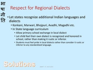 भा
षा
नी
ति
Respect for Regional Dialects
•Let states recognize additional Indian languages and
dialects
• Konkani, Marwari, Bhojpuri, Avadhi, Magadhi etc.
• In State language curriculum
• Allow primary school exchange in local dialect
• Let child feel their own dialect is recognized and honored in
school, rather than making it rustic or inferior.
• Students must feel pride in local dialects rather than consider it rustic or
inferior to any standardized language.
DRAFT - V1 - 06.17.2014
 
