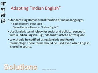 भा
षा
नी
ति
Adapting “Indian English”
• Standardizing Roman transliteration of Indian languages
• Spell checkers, other tools
• Should be in software as “Indian English”
• Use Sanskrit terminology for social and political concepts
within Indian English. E.g., “dharma” instead of “religion”.
• Law should be codified using Sanskrit and Prakrit
terminology. These terms should be used even when English
is used in courts.
DRAFT - V1 - 06.17.2014
 