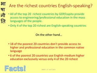 भा
षा
नी
ति
Are the richest countries English-speaking?
• All of the top 20 richest countries by GDP/capita provide
access to engineering/professional education in the mass
languages of the people.
• Only 4 of the top 20 richest are English-speaking countries
On the other hand…
• 18 of the poorest 20 countries don’t provide access to
higher and professional education in the common native
language
• 6 of the poorest 20 countries use English-medium higher
education exclusively versus only 4 of the 20 richest
DRAFT - V1 - 06.17.2014
 