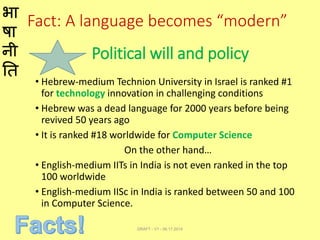 भा
षा
नी
ति
Fact: A language becomes “modern”
• Hebrew-medium Technion University in Israel is ranked #1
for technology innovation in challenging conditions
• Hebrew was a dead language for 2000 years before being
revived 50 years ago
• It is ranked #18 worldwide for Computer Science
On the other hand…
• English-medium IITs in India is not even ranked in the top
100 worldwide
• English-medium IISc in India is ranked between 50 and 100
in Computer Science.
DRAFT - V1 - 06.17.2014
Political will and policy
 