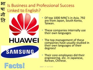 भा
षा
नी
ति
Is Business and Professional Success
Linked to English?
• Of top 1000 MNC’s in Asia, 792
are from Japan, South Korea,
Taiwan.
• These companies internally use
their own languages
• The top management of these
companies have usually studied in
their own languages of their
degrees!
• Their core employees did their
engineering, etc. in Japanese,
Korean, Chinese.
DRAFT - V1 - 06.17.2014
 