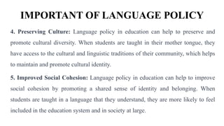 IMPORTANT OF LANGUAGE POLICY
4. Preserving Culture: Language policy in education can help to preserve and
promote cultural diversity. When students are taught in their mother tongue, they
have access to the cultural and linguistic traditions of their community, which helps
to maintain and promote cultural identity.
5. Improved Social Cohesion: Language policy in education can help to improve
social cohesion by promoting a shared sense of identity and belonging. When
students are taught in a language that they understand, they are more likely to feel
included in the education system and in society at large.
 