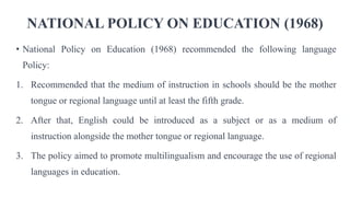 NATIONAL POLICY ON EDUCATION (1968)
• National Policy on Education (1968) recommended the following language
Policy:
1. Recommended that the medium of instruction in schools should be the mother
tongue or regional language until at least the fifth grade.
2. After that, English could be introduced as a subject or as a medium of
instruction alongside the mother tongue or regional language.
3. The policy aimed to promote multilingualism and encourage the use of regional
languages in education.
 