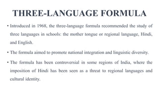 THREE-LANGUAGE FORMULA
• Introduced in 1968, the three-language formula recommended the study of
three languages in schools: the mother tongue or regional language, Hindi,
and English.
• The formula aimed to promote national integration and linguistic diversity.
• The formula has been controversial in some regions of India, where the
imposition of Hindi has been seen as a threat to regional languages and
cultural identity.
 