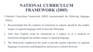 NATIONAL CURRICULUM
FRAMEWORK (2005)
• National Curriculum Framework (2005) recommended the following language
Policy:
1. Recommended that the medium of instruction in schools should be the mother
tongue or regional language until at least the fifth grade.
2. After that, English could be introduced as a subject or as a medium of
instruction alongside the mother tongue or regional language.
3. The framework emphasized the need to provide quality education in regional
languages to promote multilingualism and preserve cultural diversity.
 