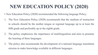 NEW EDUCATION POLICY (2020)
• New Education Policy (2020) recommended the following language Policy:
1. The New Education Policy (2020) recommends that the medium of instruction
in schools should be the mother tongue or regional language up to at least the
fifth grade and preferably up to the eighth grade.
2. The policy emphasizes the importance of multilingualism and aims to promote
the learning of three languages.
3. The policy also recommends the development of a national language translation
mission to make knowledge available in different languages.
 